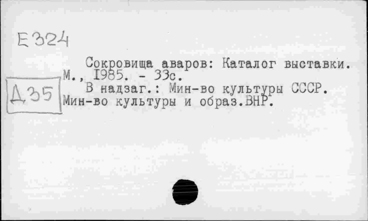 ﻿Сокровища аваров: Каталог выставки.
_______,М., 1985. - 33с.
\ Q і- В надзаг. : Мин-во культуры СССР.
' Мин-во культуры и образ.ВНР.